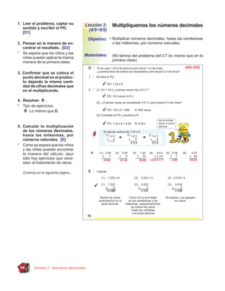 1. Leer el problema, captar su
   sentido y escribir el PO.
                                        Lección 2:    Multipliquemos los números decimales
                                          (4/5~5/5)
   [D1]
                                         Objetivo: • Multiplicar números decimales, hasta las centésimas
2. Pensar en la manera de en-                         o las milésimas, por números naturales.
   contrar el resultado. [D2]
* Se espera que los niños y las
                                        Materiales:   (M) lámina del problema del CT (lo mismo que en la
   niñas puedan aplicar la misma
   manera de la primera clase.                        primera clase)


3. Conﬁrmar que se coloca el
   punto decimal en el produc-
   to dejando la misma canti-
   dad de cifras decimales que
   en el multiplicando.

4. Resolver     .
* Tipo de ejercicios:
      Lo mismo que D.


5. Calcular la multiplicación
   de los números decimales,
   hasta las milésimas, por
   números naturales. [E]
* Como se espera que los niños
   y las niñas puedan encontrar
   la manera del cálculo, aquí
   sólo hay ejercicios que nece-
   sitan el tratamiento de ceros.

   Continúa en la siguiente página...




 98       Unidad 7 - Números decimales
 
