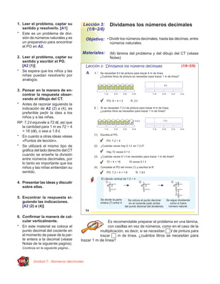 1. Leer el problema, captar su           Lección 3:      Dividamos los números decimales
   sentido y resolverlo. [A1]              (1/8~2/8)
* Este es un problema de divi-
   sión de números naturales y es         Objetivo: • Dividir los números decimales, hasta las décimas, entre
   un preparativo para encontrar                         números naturales.
   el PO en A2.
                                        Materiales:      (M) lámina del problema y del dibujo del CT (véase
2. Leer el problema, captar su                           Notas)
   sentido y escribir el PO.
   [A2 (1)]
* Se espera que los niños y las
   niñas puedan resolverlo por
   analogía.

3. Pensar en la manera de en-
   contrar la respuesta obser-
   vando el dibujo del CT.
* Antes de razonar siguiendo la
   indicación de A2 (2) a (4), es
   preferible pedir la idea a los
   niños y a las niñas.
RP: 7.2 l equivale a 72 dl, así que
   la cantidad para 1 m es 72 ÷ 4
   = 18 (dl), o sea a 1.8 l.
* En cuanto a otras ideas véase
   «Puntos de lección».
* Se utilizará el mismo tipo de
   gráﬁca del lado derecho del CT
   cuando se enseñe la división
   entre números decimales, por
   lo tanto es importante que los
   niños y las niñas entiendan su
   sentido.

4. Presentar las ideas y discutir
   sobre ellas.

5. Encontrar la respuesta si-
   guiendo las indicaciones.
   [A2 (2) a (4)]

6. Conﬁrmar la manera de cal-
   cular verticalmente.                                 Es recomendable preparar el problema en una lámina,
* En este material se coloca el                         con casillas en vez de números, como en el caso de la
   punto decimal del cociente en                   multiplicación, es decir, si se necesitan l de pintura para
   el momento de pasar de la par-                  trazar     m de línea, ¿cuántos litros se necesitan para
   te entera a la decimal (vèase        trazar 1 m de línea?
   Notas de la siguiente pagina).
   Continúa en la siguiente página...



100       Unidad 7 - Números decimales
 