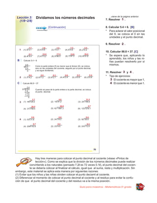 ...viene de la página anterior.
 Lección 3:       Dividamos los números decimales                              7. Resolver        .
   (1/8~2/8)

                            [Continuación]                                     8. Calcular 5.4 ÷ 6. [B]
                                                                               * Para aclarar el valor posicional
                                                                                  del 9, se coloca el 0 en las
                                                                                  unidades y el punto decimal.

                                                                               9. Resolver        .

                                                                               10. Calcular 88.8 ÷ 37. [C]
                                                                               * Se espera que, aplicando lo
                                                                                  aprendido, los niños y las ni-
                                                                                  ñas puedan resolverlo por sí
                                                                                  mismos.

                                                                               11. Resolver      y    .
                                                                               * Tipo de ejercicios:
                                                                                     El cociente es mayor que 1,
                                                                                     El cociente es menor que 1.




                  Hay tres maneras para colocar el punto decimal al cociente (véase «Pintos de
                  lección»). Como se explica que la división de los números decimales puede realizar
             convirtiendo a los naturales (pensado 7.2l es 72 veces 0.1l), el punto decimal del cocien-
             te se debería colocar al finalizar el cálculo, igual que al suma, resta y multiplicación. Sin
embargo, este material se aplica esta manera por siguientes razones:
(1) Evitar que los niños y las niñas olviden colocar el punto deciaml al cociente.
(2) Diferenciar el momento de colocar el punto decimal al cociente y al residuo para evitar la confu-
ción de que el punto decimal del cociente y del residuo va a la misma posición.

                                                        Guía para maestros - Matemáticas 5o grado                   101
 