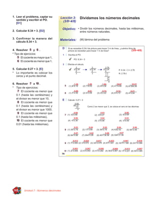 1. Leer el problema, captar su
   sentido y escribir el PO.
                                     Lección 3:       Dividamos los números decimales
                                       (3/8~4/8)
   [D1]

                                         Objetivo: • Dividir los números decimales, hasta las milésimas,
2. Calcular 8.34 ÷ 3. [D2]                            entre números naturales.

3. Confirmar la manera del           Materiales:      (M) lámina del problema
   cálculo 8.34 ÷ 3.


4. Resolver        y   .
* Tipo de ejercicios:
       El cociente es mayor que 1,
       El cociente es menor que 1.

5. Calcular 0.27 ÷ 3. [E]
* Lo importante es colocar los
   ceros y el punto decimal.

6. Resolver       a    .
* Tipo de ejercicios:
        El cociente es menor que
   0.1 (hasta las centésimas) y
   el divisor es menor que 10,
        El cociente es menor que
   0.1 (hasta las centésimas) y
   el divisor es menor que 1000,
        El cociente es menor que
   0.1 (hasta las milésimas),
        El cociente es menor que
   0.01 (hasta las milésimas).




102       Unidad 7 - Números decimales
 