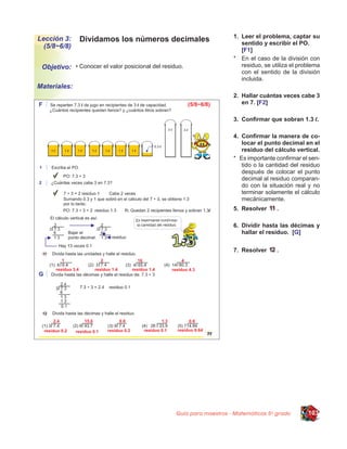 1. Leer el problema, captar su
Lección 3:    Dividamos los números decimales                            sentido y escribir el PO.
  (5/8~6/8)
                                                                         [F1]
                                                                      * En el caso de la división con
 Objetivo: • Conocer el valor posicional del residuo.                    residuo, se utiliza el problema
                                                                         con el sentido de la división
                                                                         incluida.
Materiales:
                                                                      2. Hallar cuántas veces cabe 3
                                                                         en 7. [F2]

                                                                      3. Conﬁrmar que sobran 1.3 l.

                                                                      4. Conﬁrmar la manera de co-
                                                                         locar el punto decimal en el
                                                                         residuo del cálculo vertical.
                                                                      * Es importante conﬁrmar el sen-
                                                                         tido o la cantidad del residuo
                                                                         después de colocar el punto
                                                                         decimal al residuo comparan-
                                                                         do con la situación real y no
                                                                         terminar solamente el cálculo
                                                                         mecánicamente.
                                                                      5. Resolver      .

                                                                      6. Dividir hasta las décimas y
                                                                         hallar el residuo. [G]


                                                                      7. Resolver      .




                                                  Guía para maestros - Matemáticas 5o grado        103
 