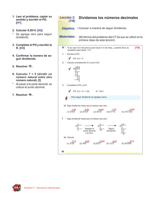 1. Leer el problema, captar su
   sentido y escribir el PO.
                                    Lección 3:       Dividamos los números decimales
                                          (7/8)
   [H1]

                                        Objetivo: • Conocer a manera de seguir dividiendo.
2. Calcular 9.20÷5. [H2]
* Se agrega cero para seguir
   dividiendo.                      Materiales:      (M) lámina del problema del CT (la que se utilizó en la
                                                     primera clase de esta lección)
3. Completar el PO y escribir la
   R. [H3]

4. Conﬁrmar la manera de se-
   guir dividiendo.

5. Resolver     .

6. Calcular 7 ÷ 5 (dividir un
   número natural entre otro
   número natural). [I]
* Al pasar a la parte decimal, se
   coloca el punto decimal.

7. Resolver     .




104      Unidad 7 - Números decimales
 