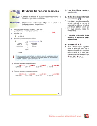 Lección 3:    Dividamos los números decimales                           1. Leer el problema, captar su
      (8/8)                                                                sentido. [J1]

 Objetivo: • Conocer la manera de buscar la décima próxima y la         2. Redondear el cociente hasta
              centésima próxima del cociente.                              las décimas. [J2]
                                                                        * Los niños y las niñas aprendie-
Materiales:   (M) lámina del problema del CT (la que se utilizó en la      ron en 4to grado la manera de
              primera clase de esta lección)                               encontrar la décima próxima,
                                                                           por lo cual podrán saber que
                                                                           hay que calcular hasta las
                                                                           centésimas.

                                                                        3. Conﬁrmar la manera de re-
                                                                           dondear el cociente hasta
                                                                           las décimas.


                                                                        4. Resolver       y     .
                                                                        * Para aclarar dígitos signiﬁca-
                                                                           tivos (o sea qué cifra se ha
                                                                           redondeado) hay que poner los
                                                                           últimos ceros en la parte deci-
                                                                           mal en los siguientes ejercicios:
                                                                                (3), (4);   (3), (4).




                                                    Guía para maestros - Matemáticas 5o grado          105
 