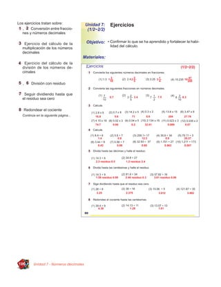 Los ejercicios tratan sobre:             Unidad 7:    Ejercicios
   ,    Conversión entre fraccio-         (1/2~2/2)
  nes y números decimales

    Ejercicio del cálculo de la          Objetivo: • Conﬁrmar lo que se ha aprendido y fortalecer la habi-
                                                      lidad del cálculo.
   multiplicación de los números
   decimales
                                        Materiales:
    Ejercicio del cálculo de la
   división de los números de-
   cimales


   ,     División con residuo

    Seguir dividiendo hasta que
   el residuo sea cero

    Redondear el cociente
   Continúa en la siguiente página...




106       Unidad 7 - Números decimales
 