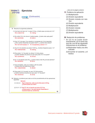 ...viene de la página anterior.
Unidad 7:    Ejercicios
 (1/2~2/2)                                                   Problema de aplicación
                                                            (1) Multiplicación
                    [Continuación]                          (2) División equivalente
                                                            (3) División incluida con resi-
                                                                duo
                                                            (4) División equivalente
                                                            (5) Multiplicación
                                                            (6) División incluida
                                                            (7) Multiplicación
                                                            (8) División equivalente

                                                            Redacción de problemas
                                                         * En (2) no se puede dividir
                                                           exactamente, por lo tanto hay
                                                           que dar una de las siguientes
                                                           indicaciones en el problema:
                                                           (a) Redondear hasta una cifra
                                                               indicada
                                                           (b) Encontrar el cociente y el
                                                               residuo




                                     Guía para maestros - Matemáticas 5o grado                107
 