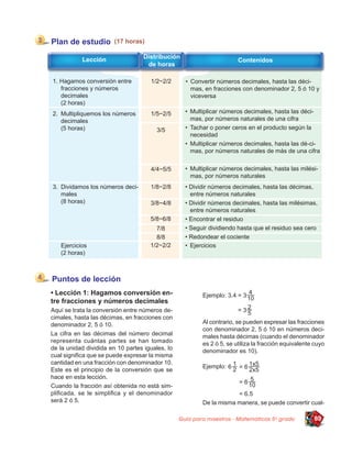 Plan de estudio         (17 horas)

           Lección                Distribución
                                                                       Contenidos
                                   de horas

1. Hagamos conversión entre          1/2~2/2       • Convertir números decimales, hasta las déci-
   fracciones y números                              mas, en fracciones con denominador 2, 5 ó 10 y
   decimales                                         viceversa
   (2 horas)
2. Multipliquemos los números        1/5~2/5       • Multiplicar números decimales, hasta las déci-
   decimales                                         mas, por números naturales de una cifra
   (5 horas)                            3/5        • Tachar o poner ceros en el producto según la
                                                     necesidad
                                                   • Multiplicar números decimales, hasta las dé-ci-
                                                     mas, por números naturales de más de una cifra


                                     4/4~5/5       • Multiplicar números decimales, hasta las milési-
                                                     mas, por números naturales
3. Dividamos los números deci-       1/8~2/8       • Dividir números decimales, hasta las décimas,
   males                                             entre números naturales
   (8 horas)                         3/8~4/8       • Dividir números decimales, hasta las milésimas,
                                                     entre números naturales
                                     5/8~6/8       • Encontrar el residuo
                                       7/8         • Seguir dividiendo hasta que el residuo sea cero
                                       8/8         • Redondear el cociente
   Ejercicios                        1/2~2/2       • Ejercicios
   (2 horas)



Puntos de lección
• Lección 1: Hagamos conversión en-                      Ejemplo:
tre fracciones y números decimales
Aquí se trata la conversión entre números de-
cimales, hasta las décimas, en fracciones con
denominador 2, 5 ó 10.                                   Al contrario, se pueden expresar las fracciones
                                                         con denominador 2, 5 ó 10 en números deci-
La cifra en las décimas del número decimal               males hasta décimas (cuando el denominador
representa cuántas partes se han tomado                  es 2 ó 5, se utiliza la fracción equivalente cuyo
de la unidad dividida en 10 partes iguales, lo           denominador es 10).
cual signiﬁca que se puede expresar la misma
cantidad en una fracción con denominador 10.
                                                         Ejemplo:
Este es el principio de la conversión que se
hace en esta lección.
Cuando la fracción así obtenida no está sim-
pliﬁcada, se le simpliﬁca y el denominador
será 2 ó 5.                                              De la misma manera, se puede convertir cual-

                                                 Guía para maestros - Matemáticas 5o grado           89
 