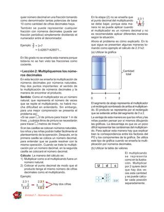 quier número decimal en una fracción tomando        En la etapa (2) no se enseña que
     como denominador tantas potencias de base           el punto decimal del multiplicando
     10 como cantidad de cifras decimales haya.          se debe bajar, porque esta ma-
     También se puede representar cualquier              nera no se puede aplicar cuando
     fracción con números decimales (puede ser           el multiplicador es un número decimal y no
     fracción periódica) simplemente dividiendo el       es recomendable aplicar diferentes maneras
     numerador entre el denominador.                     según la situación.
                                                         Ahora el problema es cómo explicarlo. En lo
     Ejemplo:                                            que sigue se presentan algunas maneras to-
                                                         mando como ejemplo el cálculo de 2.31x2:
                                                         (a) Utilizar la gráﬁca
     En 5to grado no se enseña esta manera porque
     todavía no se han visto las fracciones como
     cociente.

     • Lección 2: Multipliquemos los núme-
     ros decimales
     En esta lección se enseña la multiplicación de
     números decimales por números naturales.
     Hay dos puntos importantes: el sentido de
     la multiplicación de números decimales y la
     manera de encontrar el producto.
     Sentido: Como el multiplicador es un número
     natural, que representa el número de veces
     que se repite el multiplicando, no habrá mu-        El segmento de abajo representa al multiplicador
     cha diﬁcultad en entenderlo. Sin embargo,           y el rectángulo sombreado de arriba al multiplican-
     para una mejor comprensión se presenta el           do. El producto se representa por el rectángulo
     problema así:                                       que se extiende arriba del segmento de 0 a 2.
     «Si se usan       l de pintura para trazar 1 m de   La ventaja de esta manera es que los niños y las
     línea, ¿cuántos litros de pintura se necesitarán    niñas pueden pensar por sí mismos dibujando
     para trazar      metros de línea?»                  las gráﬁcas. La desventaja es que es un poco
     Si en las casillas se colocan números naturales,    difícil representar las centésimas del multiplican-
     los niños y las niñas podrán hallar fácilmente el   do. Para aplicar esta manera hay que explicar
     planteamiento de la operación. Después, en la       bien la correspondencia entre los factores del
     primera casilla se coloca un número decimal,        PO y los componentes de la gráﬁca. Se utiliza
     para entender que se puede resolver con la          este tipo de gráﬁca cuando se enseña la multi-
     misma operación. Cuando se trate la multipli-       plicación por números decimales.
     cación por un número decimal, en la segunda         (b) Utilizar la tabla de valores
     casilla se colocará el número decimal.
                                                                                       El multiplicando
     Cálculo: La manera del cálculo es:                                                se representa
     1) Multiplicar como si el multiplicando fuera un                                  como en la ilustra-
         número natural.                                                               ción. Multiplicar
     2) Colocar el punto decimal de modo que el                                        por 2 quiere decir
         producto tenga el mismo número de cifras                                      que hay dos ve-
         decimales como el multiplicando.                                              ces esta cantidad
     Ejemplo:                                                                          y se puede calcu-
                                                                                       lar cada posición
                                                                                       separadamente.



90      Unidad 7 - Números decimales
 