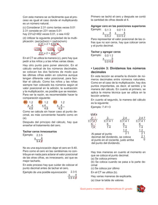 Con esta manera se ve fácilmente que el pro-               Primero se tachó el cero y después se contó
ceso es igual al caso donde el multiplicando               la cantidad de cifras desde el 4.
es un número natural.
                                                           Agregar cero en las posiciones superiores
(c) Considerar 2.31 como tantas veces 0.01
                                                           Ejemplo:
2.31 consiste en 231 veces 0.01
hay 231x2=462 veces 0.01, o sea 4.62
(d) Utilizar la siguiente propiedad de la multi-           Para representar el valor posicional de las ci-
plicación: (axn)x(bxm) = (axb)x(nxm)                       fras que no son ceros, hay que colocar ceros
                                                           y el punto decimal.

                                                           Tachar y agregar ceros
                                                           Ejemplo:
En el CT se utiliza la manera (c), pero hay que
pedir a los niños y a las niñas varias ideas.
Hay otro punto para poner atención. En el
cálculo vertical de los números decimales,                 • Lección 3: Dividamos los números
se colocan los dos factores de modo que                    decimales
las últimas cifras estén en columna aunque                 En esta lección se enseña la división de nú-
tengan diferente valor posicional, para faci-              meros decimales entre números naturales.
litar el cálculo. Como los niños y las niñas               Como en el caso de la multiplicación, hay dos
siempre han colocado los números según el                  puntos importantes, es decir, el sentido y la
valor posicional en la adición, la sustracción             manera del cálculo. En cuanto al primero, se
y la multiplicación, es posible que se resistan.           aplica la misma técnica que se utiliza en la
Para ver la razón, es recomendable hacer la                lección anterior.
comparación siguiente:
                                                           En cuanto al segundo, la manera del cálculo
                                                           es la siguiente:
                                                           Ejemplo: 7.41÷3
Como se calcula sin hacer caso al punto de-
cimal, es más conveniente hacerlo como en
(a).
Después del principio del cálculo, hay que
enseñar el tratamiento del cero.

Tachar ceros innecesarios
Ejemplo:



No es una equivocación dejar el cero en 9.40.
Pero como el cero en las centésimas no con-                Hay tres maneras en cuanto al momento en
tribuye en nada para aclarar el valor posicional           que se coloca el punto decimal.
de las otras cifras, es innecesario, así que es            (a) Se coloca primero
mejor tacharlo.                                            (b) Se coloca cuando se pasa a la parte de-
En este proceso hay que cuidar de colocar el               cimal
punto decimal antes de tachar el cero.                     (c) Se coloca por último
Ejemplo de una posible equivocación:                       En el CT se utiliza (b).
                                                           Hay varias maneras de explicarla.
                                                           (a) Usar la tabla de valores


                                                   Guía para maestros - Matemáticas 5o grado          91
 
