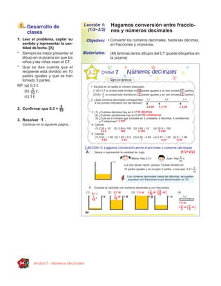 Desarrollo de                     Lección 1:    Hagamos conversión entre fraccio-
                                          (1/2~2/2)   nes y números decimales
      clases
1. Leer el problema, captar su           Objetivo: • Convertir los números decimales, hasta las décimas,
   sentido y representar la can-                      en fracciones y viceversa.
   tidad de leche. [A]
* Siempre es mejor presentar el         Materiales:   (M) láminas de los dibujos del CT (puede dibujarlos en
   dibujo en la pizarra sin que los                   la pizarra)
   niños y las niñas vean el CT.
* Que se den cuenta que el
   recipiente está dividido en 10
   partes iguales y que se han
   tomado 3 partes.
RP: (a) 0.3 l.
     (b)      l.
     (c) 3 l.


2. Conﬁrmar que 0.3 =

3. Resolver       .
   Continúa en la siguiente página...




 94       Unidad 7 - Números decimales
 