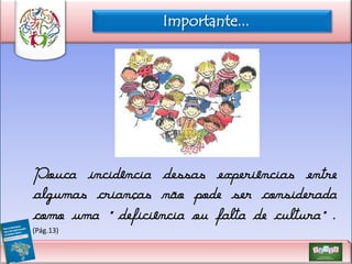 Importante...

Pouca incidência dessas experiências entre
algumas crianças não pode ser considerada
como uma “deficiência ou falta de cultura”.
(Pág.13)

 