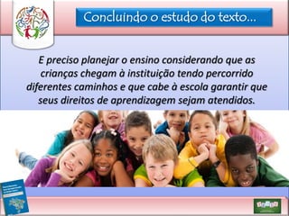 Concluindo o estudo do texto...
E preciso planejar o ensino considerando que as
crianças chegam à instituição tendo percorrido
diferentes caminhos e que cabe à escola garantir que
seus direitos de aprendizagem sejam atendidos.

 