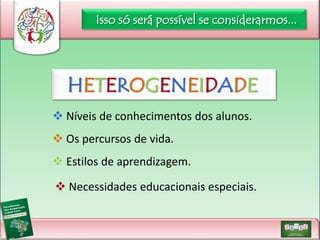 Isso só será possível se considerarmos...

HETEROGENEIDADE
 Níveis de conhecimentos dos alunos.

 Os percursos de vida.
 Estilos de aprendizagem.
 Necessidades educacionais especiais.

 