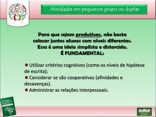 Atividades em pequenos grupo ou duplas

Para que sejam produtivas, não basta
colocar juntos alunos com níveis diferentes.
Essa é uma ideia simplista e distorcida.
É FUNDAMENTAL:
Utilizar critérios cognitivos (como os níveis de hipótese
de escrita);
Considerar se são cooperativos (afinidades e
desavenças).
Administrar as relações interpessoais.

 