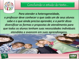Concluindo o estudo do texto...
Para atender a heterogeneidade,
o professor deve conhecer o que cada um de seus alunos
sabe e o que ainda precisa aprender, e a partir disso
diversificar as formas e propostas de atendimento para
que todos os alunos tenham suas necessidades individuais
atendidas e avancem em suas aprendizagens.

 