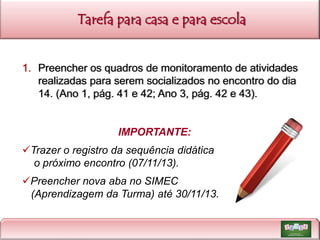 Tarefa para casa e para escola

1. Preencher os quadros de monitoramento de atividades
realizadas para serem socializados no encontro do dia
14. (Ano 1, pág. 41 e 42; Ano 3, pág. 42 e 43).

IMPORTANTE:

Trazer o registro da sequência didática
o próximo encontro (07/11/13).
Preencher nova aba no SIMEC
(Aprendizagem da Turma) até 30/11/13.

 