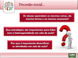 Discussão inicial...
Os alunos aprendem as mesmas coisas, da
mesma forma e no mesmo momento?

Que estratégias são importantes para lidar
com a heterogeneidade em sala de aula?

Por que é importante diversificar
as atividades em sala de aula?

 