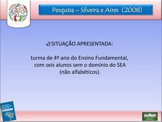 Pesquisa – Silveira e Aires (2008)

SITUAÇÃO APRESENTADA:
turma de 4º ano do Ensino Fundamental,
com seis alunos sem o domínio do SEA
(não alfabéticos).

 