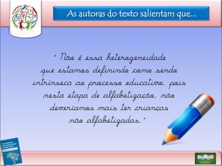 As autoras do texto salientam que...

“Não é essa heterogeneidade
que estamos definindo como sendo
intrínseca ao processo educativo, pois
nesta etapa de alfabetização, não
deveríamos mais ter crianças
não alfabetizadas.”

 