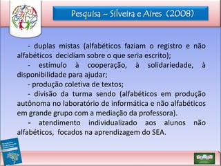 Pesquisa – Silveira e Aires (2008)

- duplas mistas (alfabéticos faziam o registro e não
alfabéticos decidiam sobre o que seria escrito);
- estímulo à cooperação, à solidariedade, à
disponibilidade para ajudar;
- produção coletiva de textos;
- divisão da turma sendo (alfabéticos em produção
autônoma no laboratório de informática e não alfabéticos
em grande grupo com a mediação da professora).
- atendimento individualizado aos alunos não
alfabéticos, focados na aprendizagem do SEA.

 