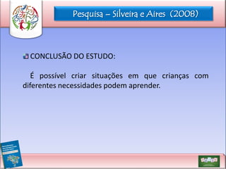 Pesquisa – Silveira e Aires (2008)

CONCLUSÃO DO ESTUDO:
É possível criar situações em que crianças com
diferentes necessidades podem aprender.

 