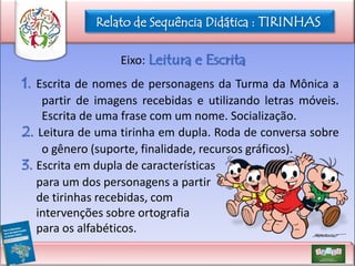 Relato de Sequência Didática : TIRINHAS
Eixo: Leitura e Escrita

1. Escrita de nomes de personagens da Turma da Mônica a
partir de imagens recebidas e utilizando letras móveis.
Escrita de uma frase com um nome. Socialização.
2. Leitura de uma tirinha em dupla. Roda de conversa sobre
o gênero (suporte, finalidade, recursos gráficos).
3. Escrita em dupla de características
para um dos personagens a partir
de tirinhas recebidas, com
intervenções sobre ortografia
para os alfabéticos.

 