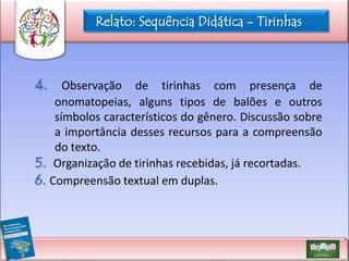Relato: Sequência Didática - Tirinhas

4.

Observação de tirinhas com presença de
onomatopeias, alguns tipos de balões e outros
símbolos característicos do gênero. Discussão sobre
a importância desses recursos para a compreensão
do texto.
5. Organização de tirinhas recebidas, já recortadas.
6. Compreensão textual em duplas.

 