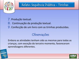 Relato: Sequência Didática - Tirinhas

7. Produção textual.
8. Continuação da produção textual.
9. Confecção de um livro com as tirinhas produzidas.
Observações
Embora as atividades tenham sido as mesmas para todas as
crianças, com exceção do terceiro momento, favoreceram
aprendizagens diferentes.

 