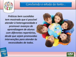 Concluindo o estudo do texto...

Práticas bem sucedidas
tem mostrado que é possível
atender à heterogeneidade e
promover avanços de
aprendizagem de alunos
com diferentes repertórios,
desde que sejam promovidas
intervenções para atender às
necessidades de todos.

 