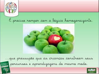 É preciso romper com a lógica homogeneizante,

...que pressupõe que as crianças constroem seus
percursos e aprendizagens do mesmo modo.

 