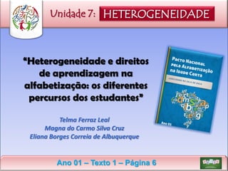 Unidade 7: HETEROGENEIDADE

“Heterogeneidade e direitos
de aprendizagem na
alfabetização: os diferentes
percursos dos estudantes”
Telma Ferraz Leal
Magna do Carmo Silva Cruz
Eliana Borges Correia de Albuquerque

Ano 01 – Texto 1 – Página 6

 