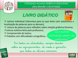 Utilizando recursos didáticos disponíveis
para atender a diversidade

LIVRO DIDÁTICO
 Leitura individual (silenciosa para os que leem com autonomia e
localização de palavras para os demais);
 Leitura de palavras para reflexões sobre relação grafema-fonema;
Leitura coletiva feita pela professora;
Que outras
 Compreensão de textos;
Trabalho com dificuldades ortográficas... atividades podem ser

realizadas?

Em todas as atividades, sempre decidir
sobre os agrupamentos, de modo a garantir
que todos os alunos avancem.

 