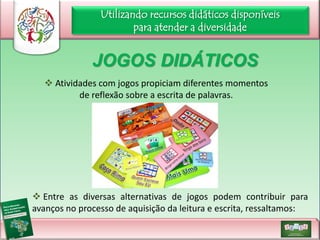 Utilizando recursos didáticos disponíveis
para atender a diversidade

JOGOS DIDÁTICOS
 Atividades com jogos propiciam diferentes momentos
de reflexão sobre a escrita de palavras.

 Entre as diversas alternativas de jogos podem contribuir para
avanços no processo de aquisição da leitura e escrita, ressaltamos:

 