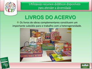 Utilizando recursos didáticos disponíveis
para atender a diversidade

LIVROS DO ACERVO
 Os livros de obras complementares constituem um
importante subsídio para o trabalho com a heterogeneidade.

 