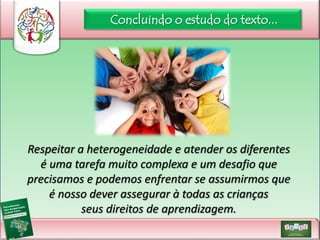 Concluindo o estudo do texto...

Respeitar a heterogeneidade e atender os diferentes
é uma tarefa muito complexa e um desafio que
precisamos e podemos enfrentar se assumirmos que
é nosso dever assegurar à todas as crianças
seus direitos de aprendizagem.

 
