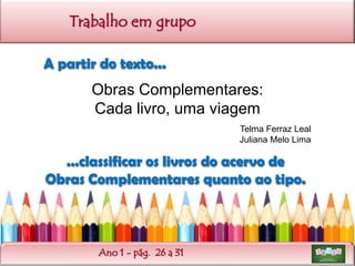 Trabalho em grupo
A partir do texto...

Obras Complementares:
Cada livro, uma viagem
Telma Ferraz Leal
Juliana Melo Lima

...classificar os livros do acervo de
Obras Complementares quanto ao tipo.

Ano 1 - pág. 26 a 31

 
