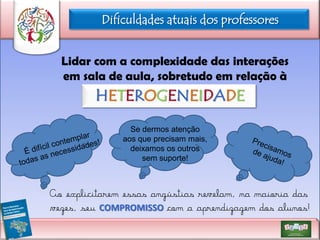Dificuldades atuais dos professores
Lidar com a complexidade das interações
em sala de aula, sobretudo em relação à

HETEROGENEIDADE
Se dermos atenção
aos que precisam mais,
deixamos os outros
sem suporte!

Ao explicitarem essas angústias revelam, na maioria das
vezes, seu COMPROMISSO com a aprendizagem dos alunos!

 