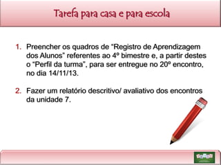 Tarefa para casa e para escola
1. Preencher os quadros de “Registro de Aprendizagem
dos Alunos” referentes ao 4º bimestre e, a partir destes
o “Perfil da turma”, para ser entregue no 20º encontro,
no dia 14/11/13.
2. Fazer um relatório descritivo/ avaliativo dos encontros
da unidade 7.

 