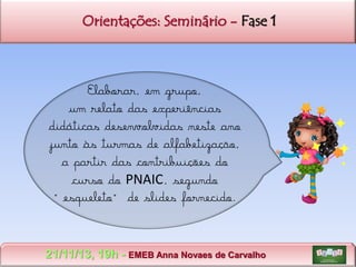 Orientações: Seminário - Fase 1

Elaborar, em grupo,
um relato das experiências
didáticas desenvolvidas neste ano
junto às turmas de alfabetização,
a partir das contribuições do
curso do PNAIC, segundo
“esqueleto” de slides fornecido.

21/11/13, 19h - EMEB Anna Novaes de Carvalho

 