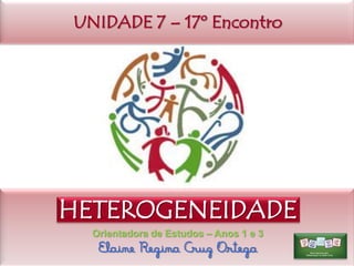 UNIDADE 7 – 17º Encontro

HETEROGENEIDADE
Orientadora de Estudos – Anos 1 e 3

Elaine Regina Cruz Ortega

 