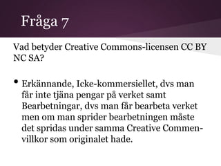 Fråga 7
Vad betyder Creative Commons-licensen CC BY
NC SA?

• Erkännande, Icke-kommersiellet, dvs man
 får inte tjäna pengar på verket samt
 Bearbetningar, dvs man får bearbeta verket
 men om man sprider bearbetningen måste
 det spridas under samma Creative Commen-
 villkor som originalet hade.
 