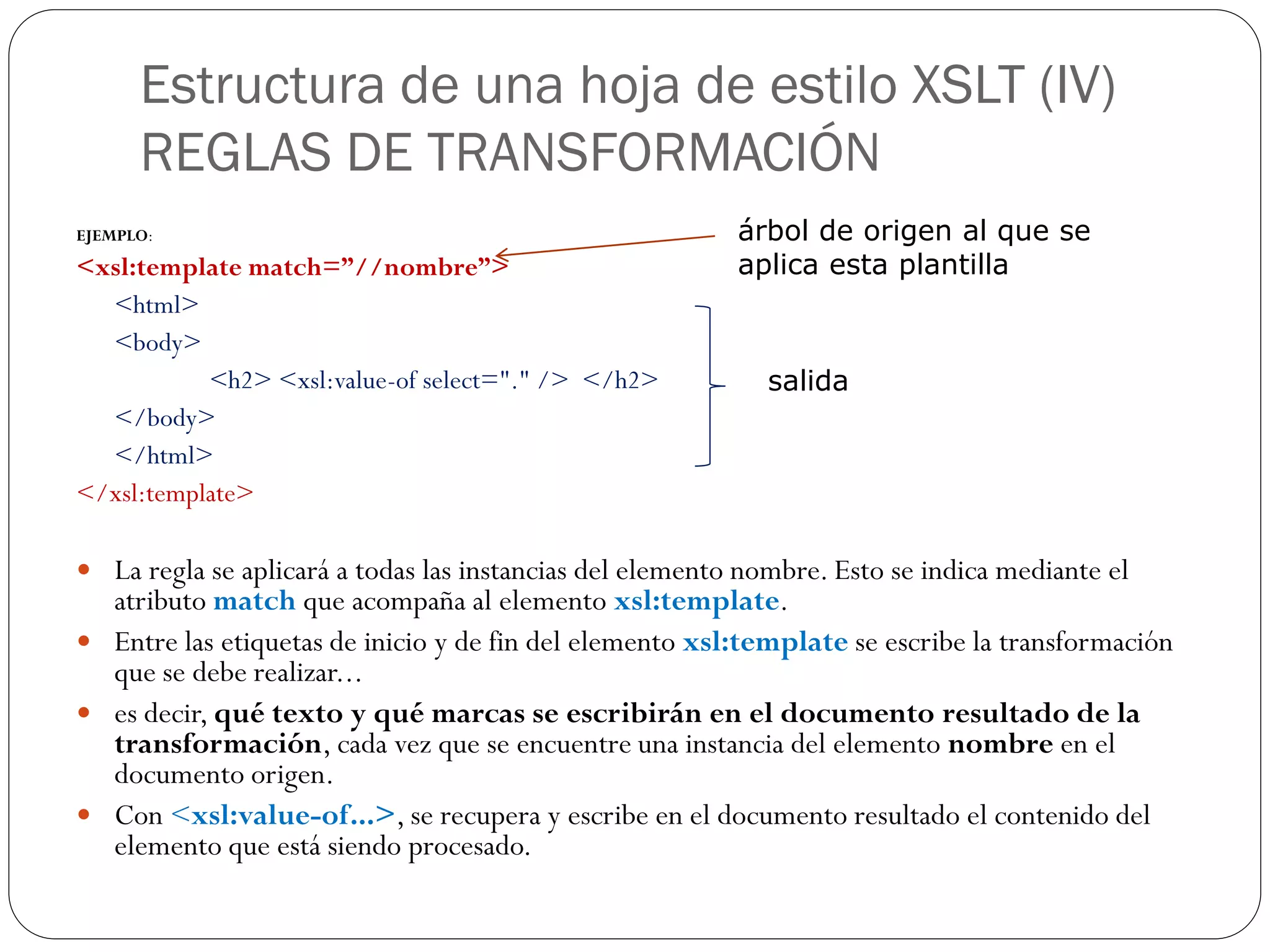 Estructura de una hoja de estilo XSLT (IV)
REGLAS DE TRANSFORMACIÓN
EJEMPLO:
<xsl:template match=”//nombre”>
<html>
<body>
<h2> <xsl:value-of select="." /> </h2>
</body>
</html>
</xsl:template>
 La regla se aplicará a todas las instancias del elemento nombre. Esto se indica mediante el
atributo match que acompaña al elemento xsl:template.
 Entre las etiquetas de inicio y de fin del elemento xsl:template se escribe la transformación
que se debe realizar...
 es decir, qué texto y qué marcas se escribirán en el documento resultado de la
transformación, cada vez que se encuentre una instancia del elemento nombre en el
documento origen.
 Con <xsl:value-of...>, se recupera y escribe en el documento resultado el contenido del
elemento que está siendo procesado.
árbol de origen al que se
aplica esta plantilla
salida
 