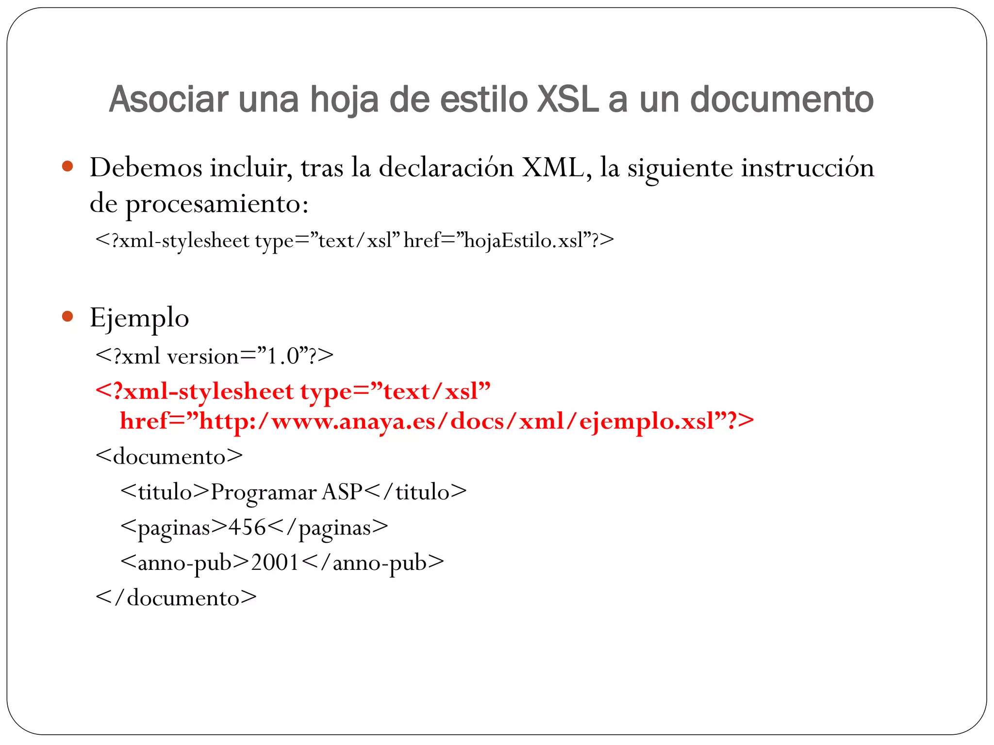 Asociar una hoja de estilo XSL a un documento
 Debemos incluir, tras la declaración XML, la siguiente instrucción
de procesamiento:
<?xml-stylesheet type=”text/xsl” href=”hojaEstilo.xsl”?>
 Ejemplo
<?xml version=”1.0”?>
<?xml-stylesheet type=”text/xsl”
href=”http:/www.anaya.es/docs/xml/ejemplo.xsl”?>
<documento>
<titulo>ProgramarASP</titulo>
<paginas>456</paginas>
<anno-pub>2001</anno-pub>
</documento>
 