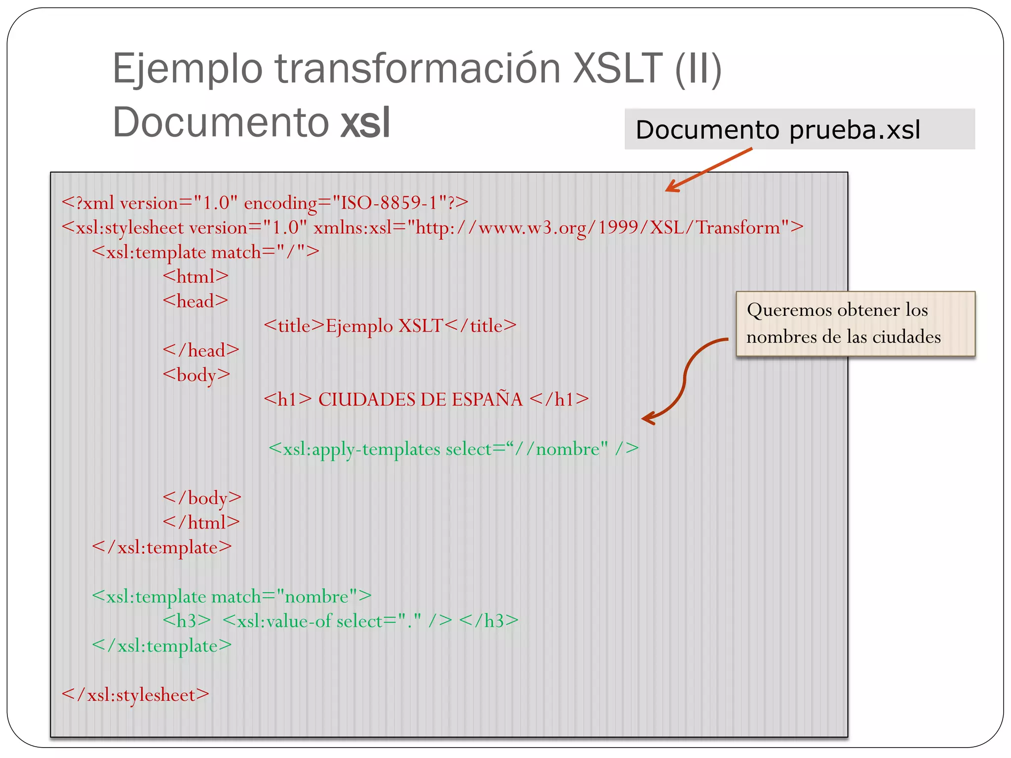 Ejemplo transformación XSLT (II)
Documento xsl
<?xml version="1.0" encoding="ISO-8859-1"?>
<xsl:stylesheet version="1.0" xmlns:xsl="http://www.w3.org/1999/XSL/Transform">
<xsl:template match="/">
<html>
<head>
<title>Ejemplo XSLT</title>
</head>
<body>
<h1> CIUDADES DE ESPAÑA </h1>
<xsl:apply-templates select=“//nombre" />
</body>
</html>
</xsl:template>
<xsl:template match="nombre">
<h3> <xsl:value-of select="." /> </h3>
</xsl:template>
</xsl:stylesheet>
Documento prueba.xsl
Queremos obtener los
nombres de las ciudades
 