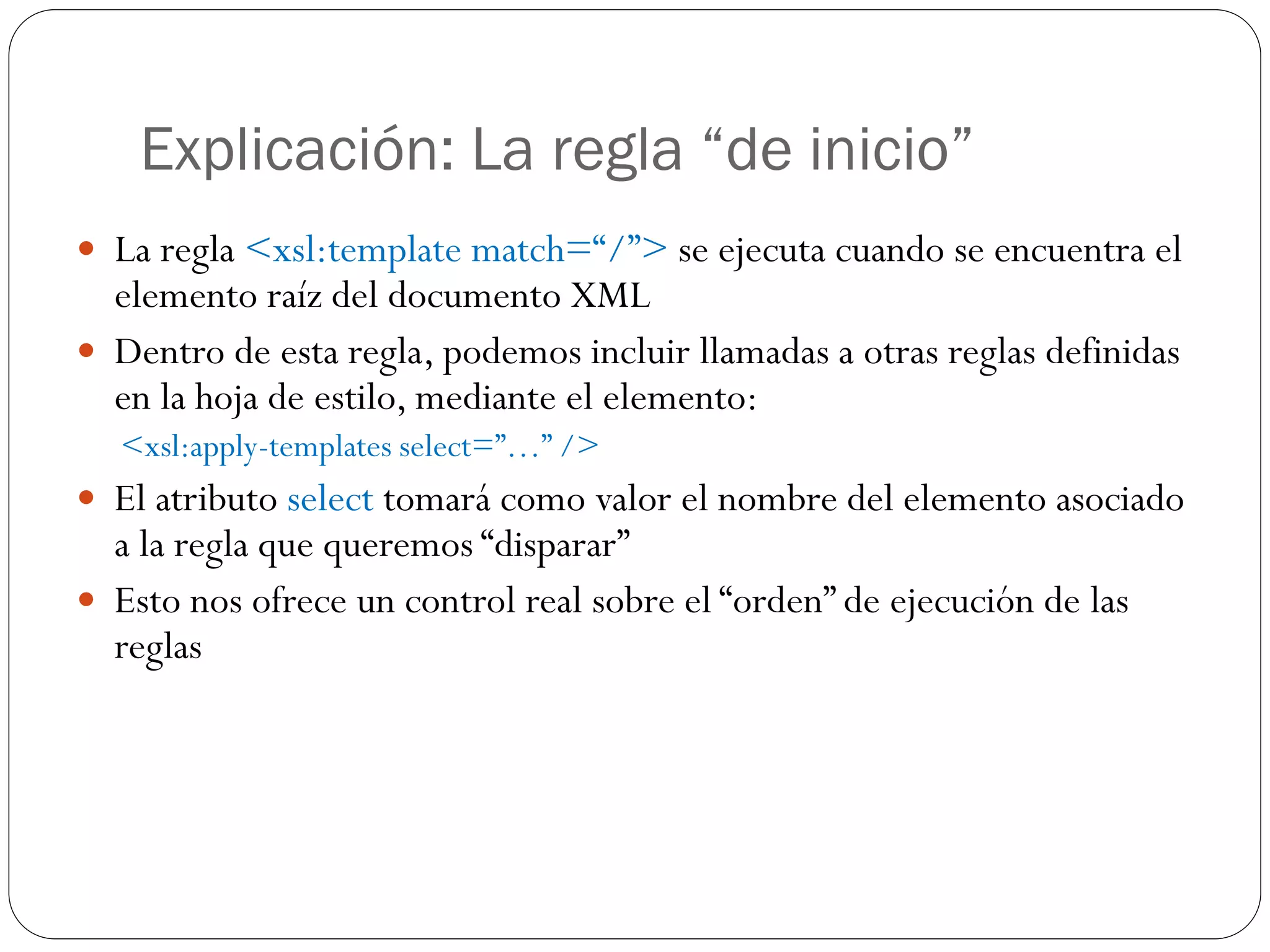 Explicación: La regla “de inicio”
 La regla <xsl:template match=“/”> se ejecuta cuando se encuentra el
elemento raíz del documento XML
 Dentro de esta regla, podemos incluir llamadas a otras reglas definidas
en la hoja de estilo, mediante el elemento:
<xsl:apply-templates select=”…” />
 El atributo select tomará como valor el nombre del elemento asociado
a la regla que queremos “disparar”
 Esto nos ofrece un control real sobre el “orden” de ejecución de las
reglas
 