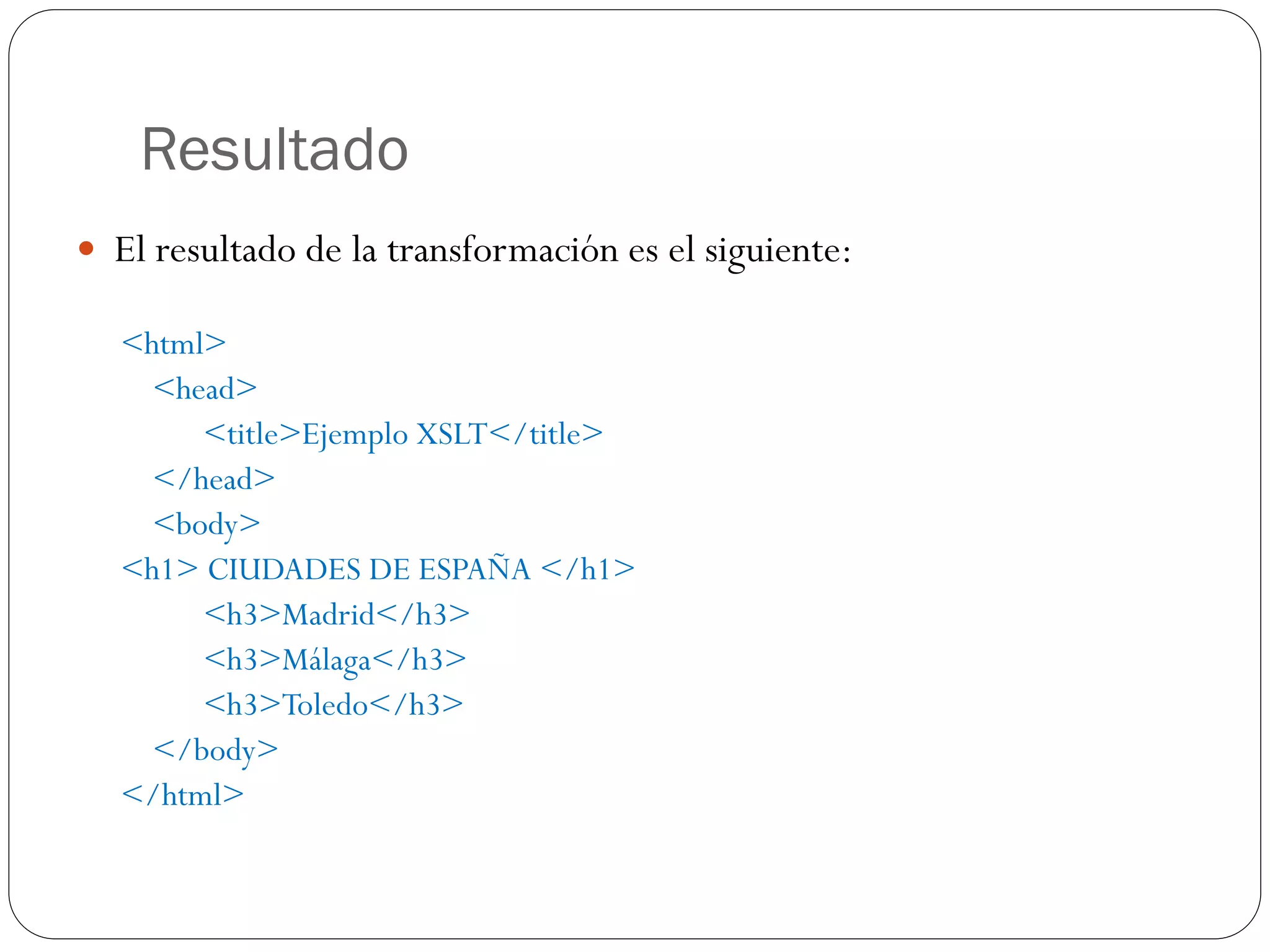 Resultado
 El resultado de la transformación es el siguiente:
<html>
<head>
<title>Ejemplo XSLT</title>
</head>
<body>
<h1> CIUDADES DE ESPAÑA </h1>
<h3>Madrid</h3>
<h3>Málaga</h3>
<h3>Toledo</h3>
</body>
</html>
 