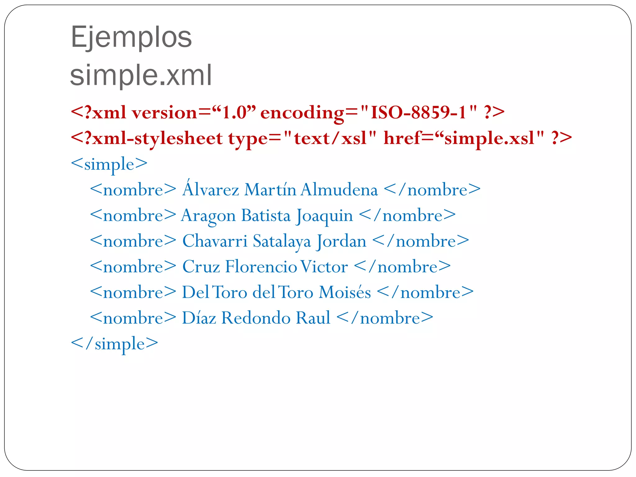 Ejemplos
simple.xml
<?xml version=“1.0” encoding="ISO-8859-1" ?>
<?xml-stylesheet type="text/xsl" href=“simple.xsl" ?>
<simple>
<nombre> Álvarez MartínAlmudena </nombre>
<nombre>Aragon Batista Joaquin </nombre>
<nombre> Chavarri Satalaya Jordan </nombre>
<nombre> Cruz FlorencioVictor </nombre>
<nombre> DelToro delToro Moisés </nombre>
<nombre> Díaz Redondo Raul </nombre>
</simple>
 