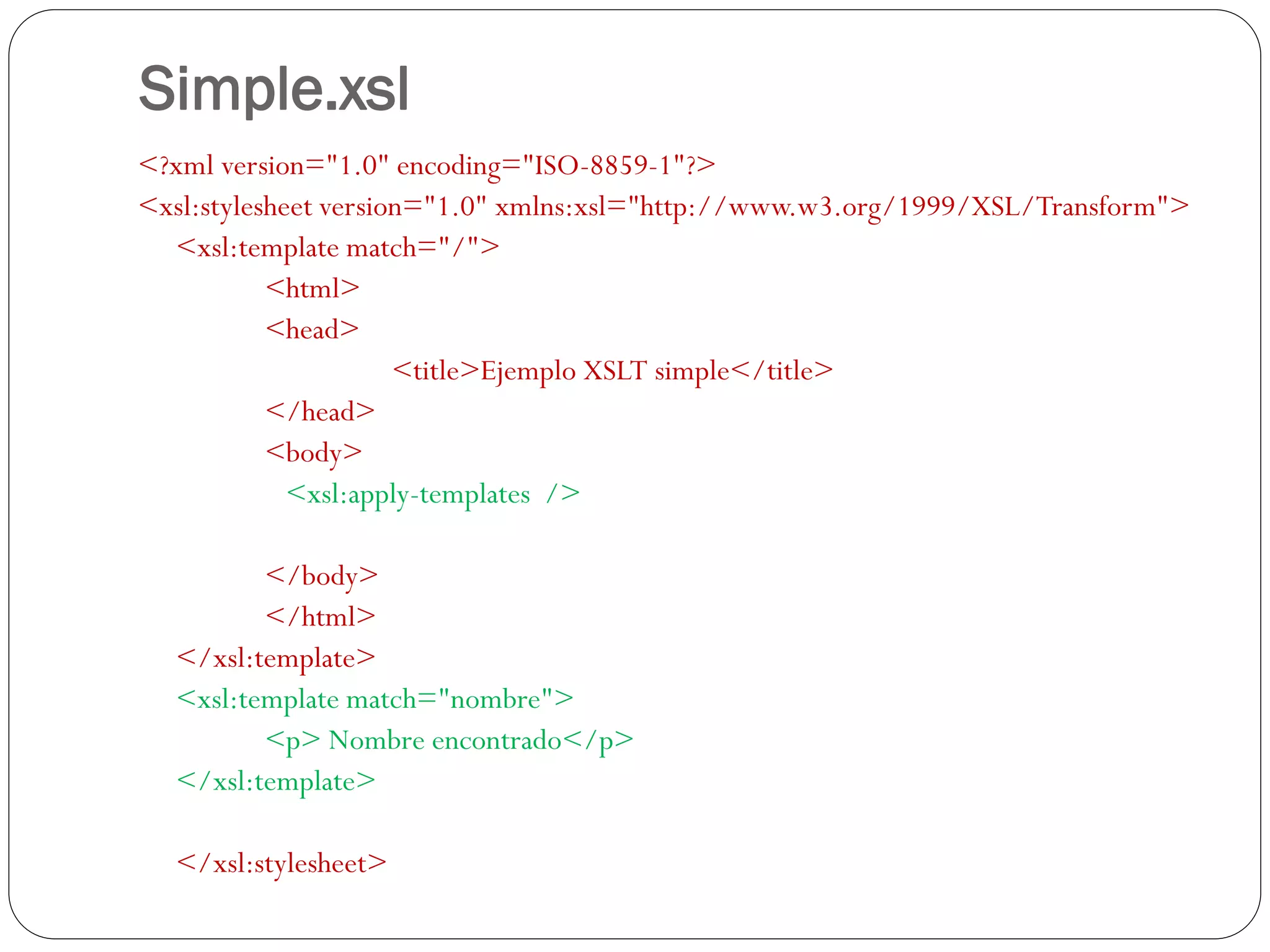 Simple.xsl
<?xml version="1.0" encoding="ISO-8859-1"?>
<xsl:stylesheet version="1.0" xmlns:xsl="http://www.w3.org/1999/XSL/Transform">
<xsl:template match="/">
<html>
<head>
<title>Ejemplo XSLT simple</title>
</head>
<body>
<xsl:apply-templates />
</body>
</html>
</xsl:template>
<xsl:template match="nombre">
<p> Nombre encontrado</p>
</xsl:template>
</xsl:stylesheet>
 