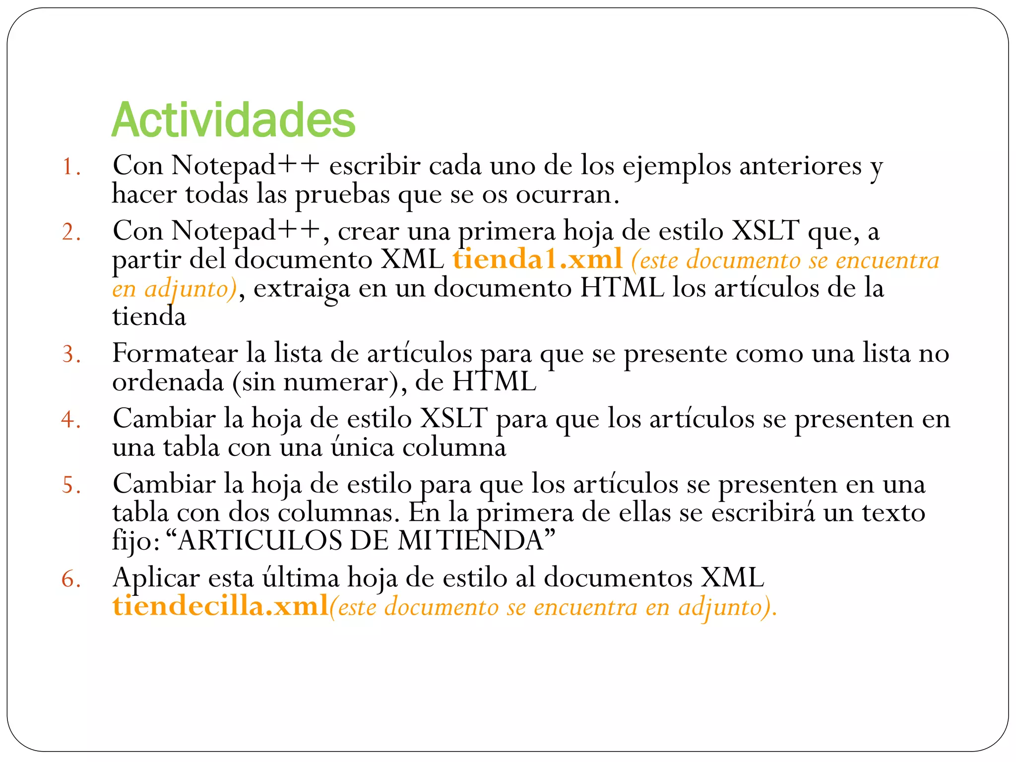 Actividades
1. Con Notepad++ escribir cada uno de los ejemplos anteriores y
hacer todas las pruebas que se os ocurran.
2. Con Notepad++, crear una primera hoja de estilo XSLT que, a
partir del documento XML tienda1.xml (este documento se encuentra
en adjunto), extraiga en un documento HTML los artículos de la
tienda
3. Formatear la lista de artículos para que se presente como una lista no
ordenada (sin numerar), de HTML
4. Cambiar la hoja de estilo XSLT para que los artículos se presenten en
una tabla con una única columna
5. Cambiar la hoja de estilo para que los artículos se presenten en una
tabla con dos columnas. En la primera de ellas se escribirá un texto
fijo:“ARTICULOS DE MITIENDA”
6. Aplicar esta última hoja de estilo al documentos XML
tiendecilla.xml(este documento se encuentra en adjunto).
 