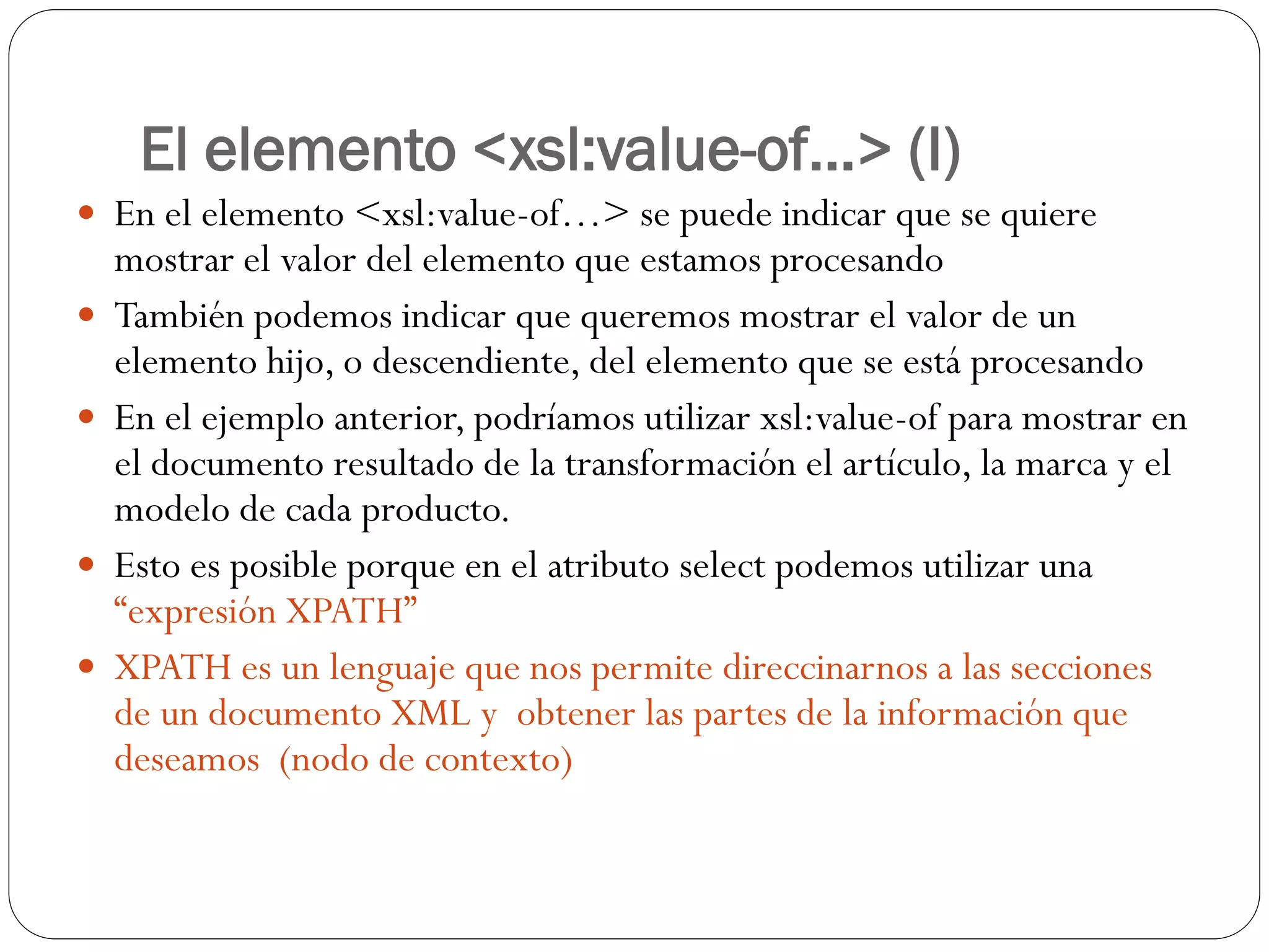 El elemento <xsl:value-of...> (I)
 En el elemento <xsl:value-of…> se puede indicar que se quiere
mostrar el valor del elemento que estamos procesando
 También podemos indicar que queremos mostrar el valor de un
elemento hijo, o descendiente, del elemento que se está procesando
 En el ejemplo anterior, podríamos utilizar xsl:value-of para mostrar en
el documento resultado de la transformación el artículo, la marca y el
modelo de cada producto.
 Esto es posible porque en el atributo select podemos utilizar una
“expresión XPATH”
 XPATH es un lenguaje que nos permite direccinarnos a las secciones
de un documento XML y obtener las partes de la información que
deseamos (nodo de contexto)
 