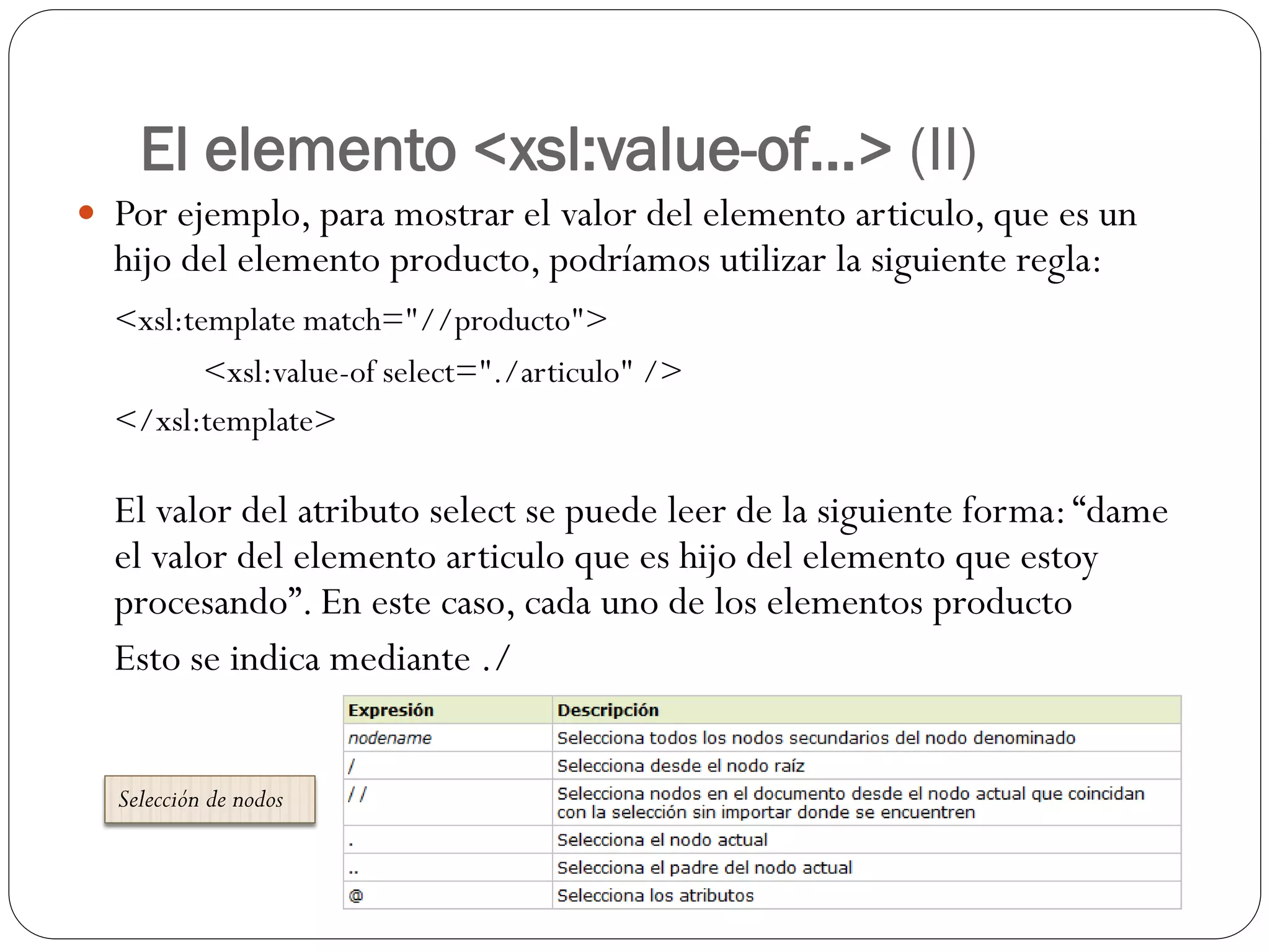El elemento <xsl:value-of...> (II)
 Por ejemplo, para mostrar el valor del elemento articulo, que es un
hijo del elemento producto, podríamos utilizar la siguiente regla:
<xsl:template match="//producto">
<xsl:value-of select="./articulo" />
</xsl:template>
El valor del atributo select se puede leer de la siguiente forma:“dame
el valor del elemento articulo que es hijo del elemento que estoy
procesando”. En este caso, cada uno de los elementos producto
Esto se indica mediante ./
Selección de nodos
 